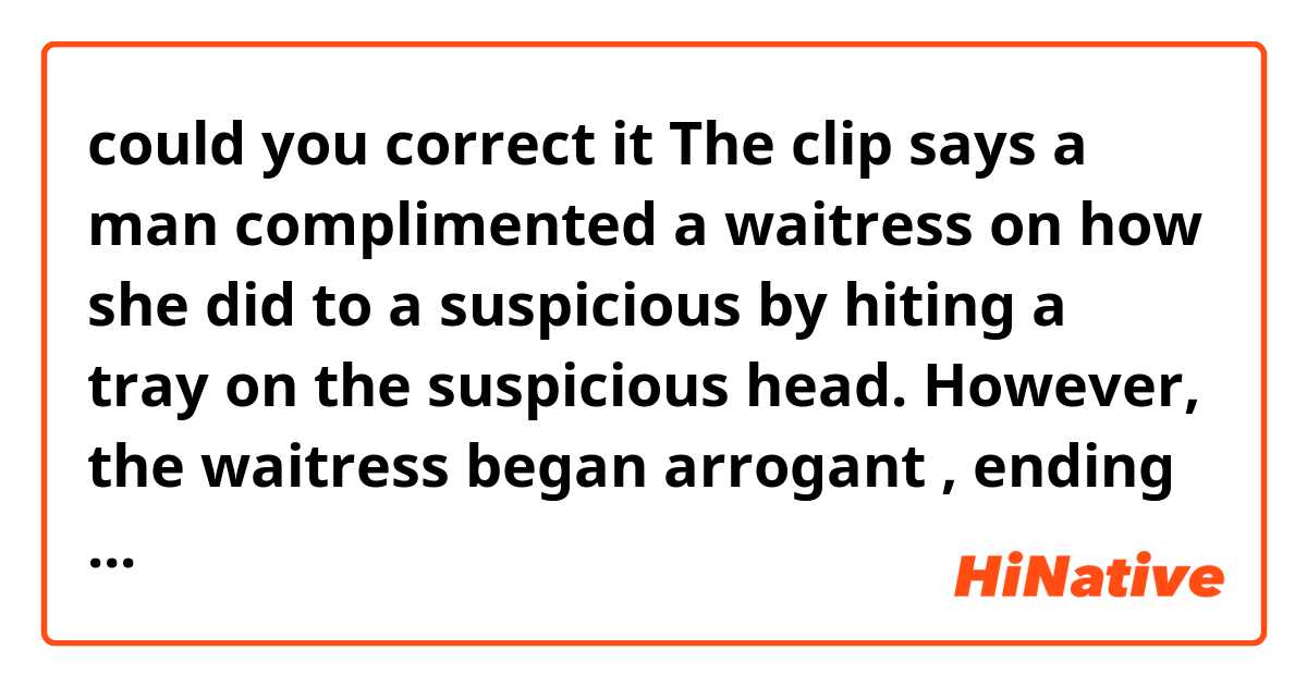 could you correct it 


The clip says a man complimented  a waitress on how she did to a suspicious by hiting a tray on the suspicious head. However, the waitress began arrogant , ending up say something improper. 