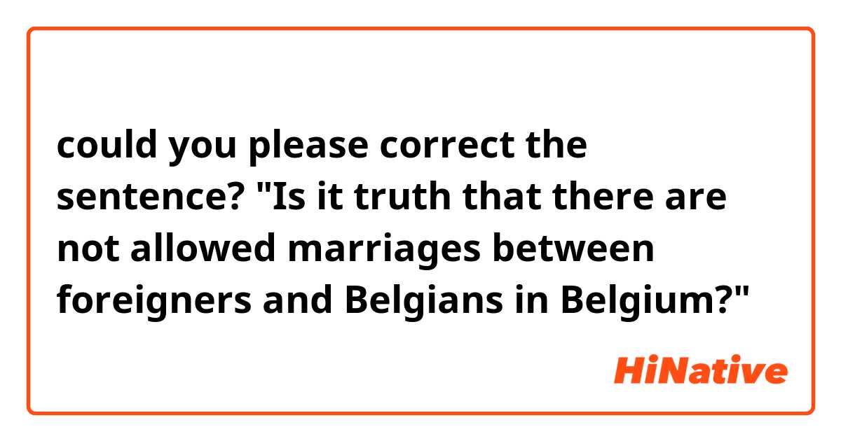 could you please correct the sentence?

"Is it truth that there are not allowed marriages between foreigners and Belgians in Belgium?"