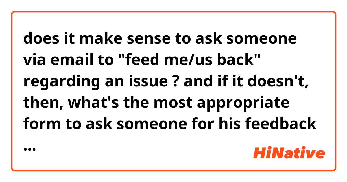 does it make sense to ask someone via email to "feed me/us back" regarding an issue ?
and if it doesn't, then, what's the most appropriate form to ask someone for his feedback ?