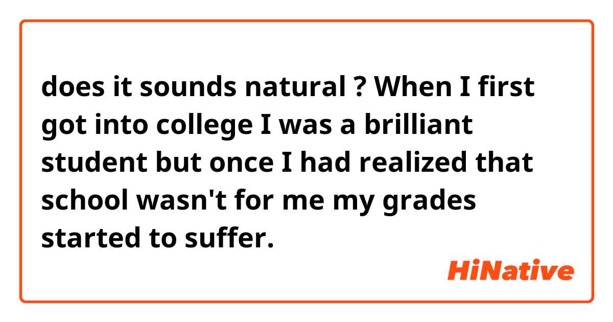 does it sounds natural ? 

When I first got into college I was a brilliant student but once I had realized that school wasn't for me my grades started to suffer. 
