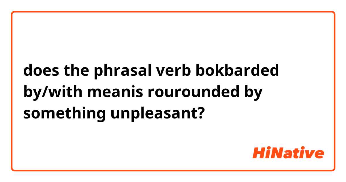 does the phrasal verb bokbarded by/with meanis rourounded by something unpleasant?