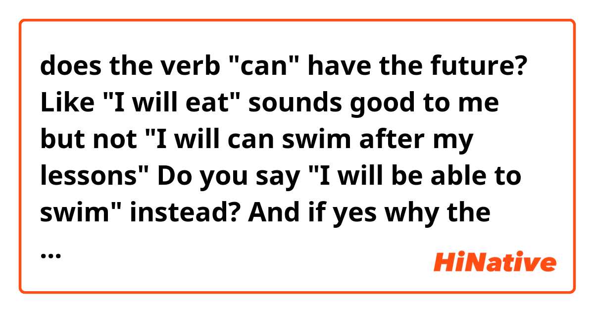 does the verb "can" have the future? 
Like "I will eat" sounds good to me but not "I will can swim after my lessons" 
Do you say "I will be able to swim" instead? And if yes why the verb can doesn't have the future, is there a grammar rule? Thank you