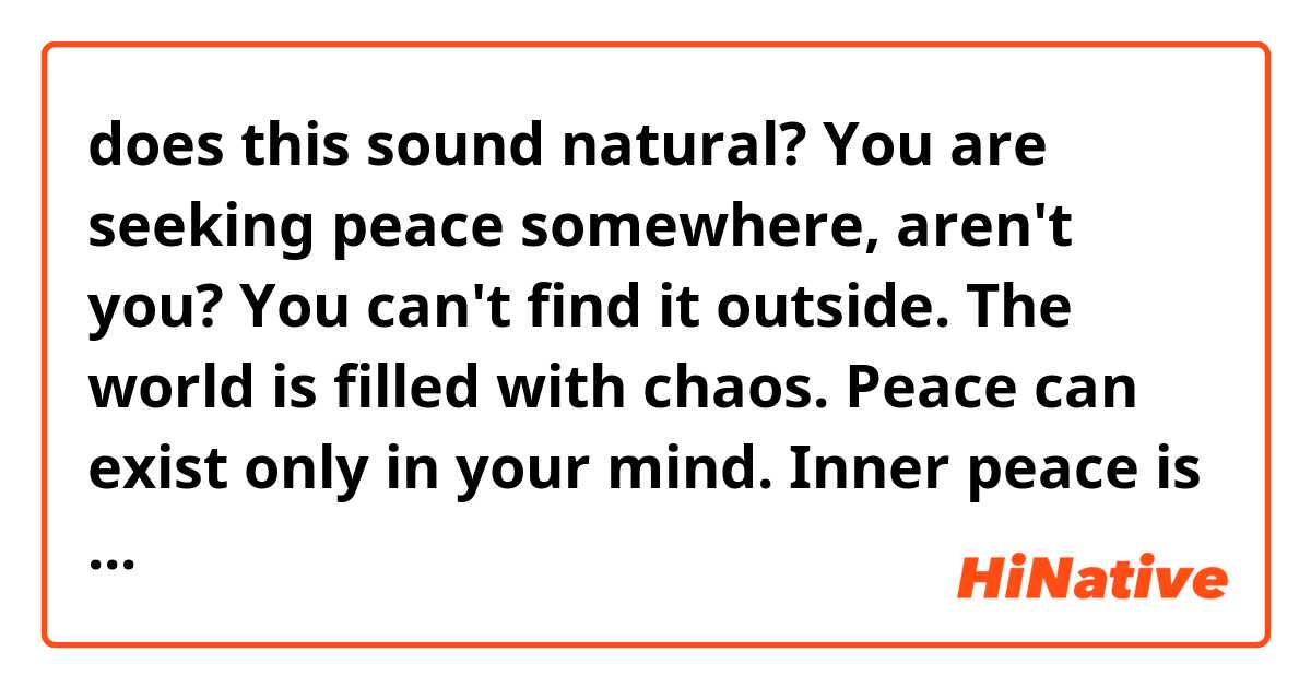 does this sound natural?

You are seeking  peace somewhere, aren't you?
You can't find it outside. The world is filled with chaos.
Peace can exist only in your mind. Inner peace is the only one you can achieve in this chaotic world.

