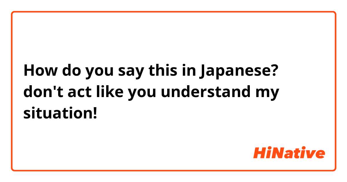 How do you say this in Japanese? don't act like you understand my situation! 