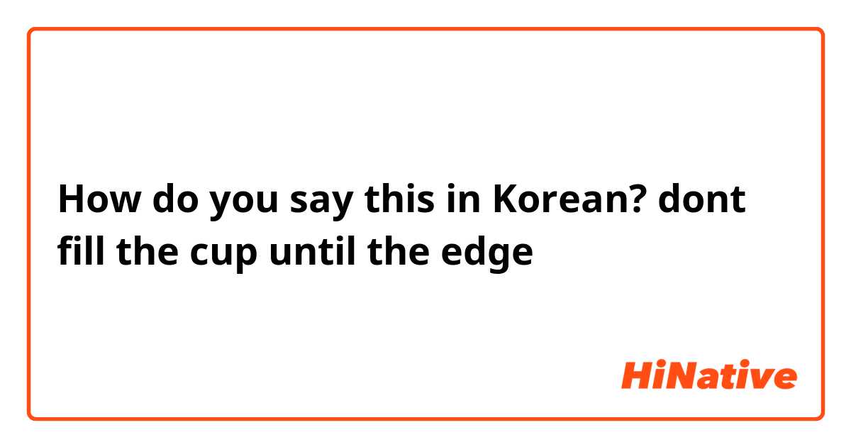 How do you say this in Korean? dont fill the cup until the edge