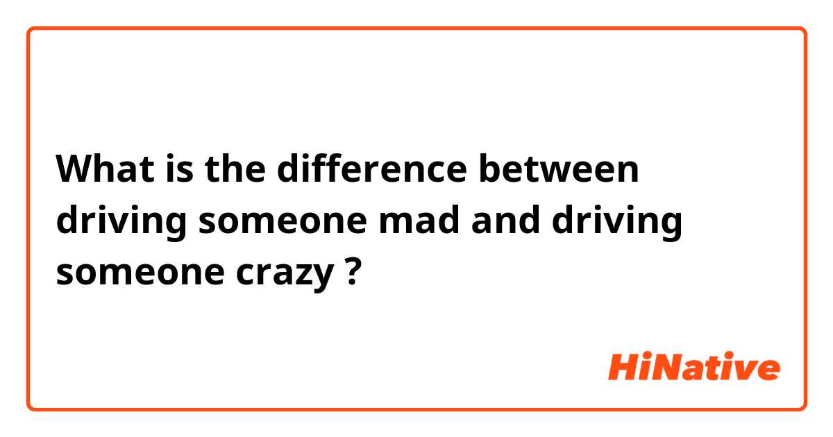 What is the difference between driving someone mad and driving someone crazy ?