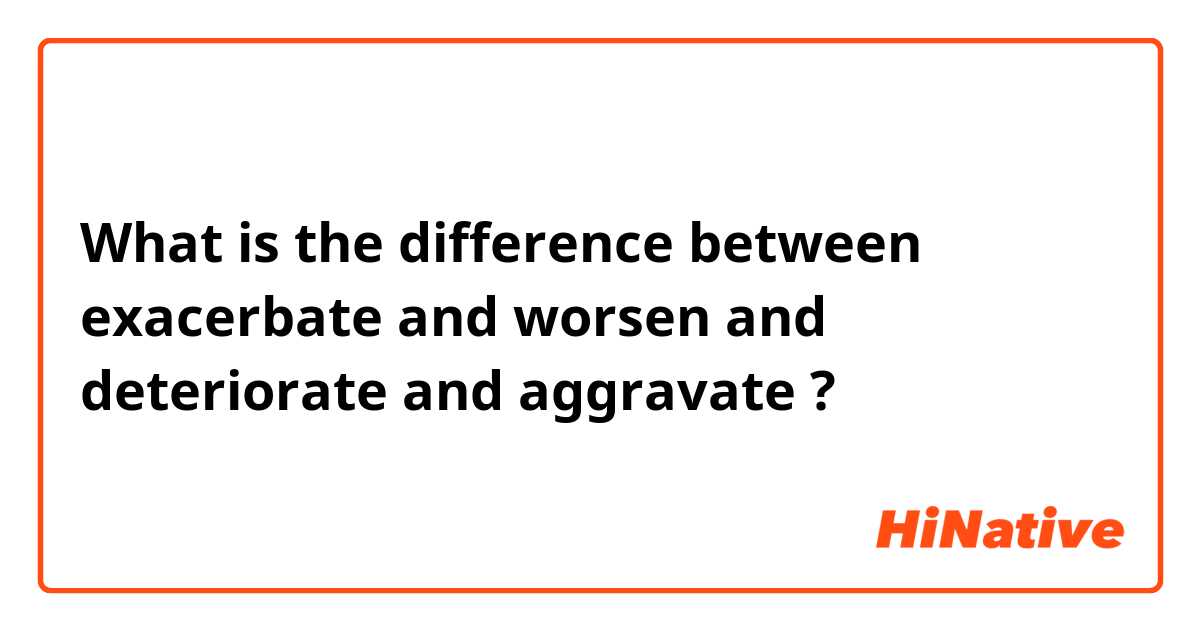 What is the difference between exacerbate and worsen and deteriorate and aggravate ?