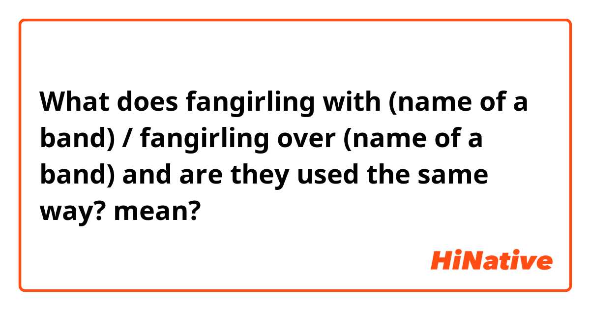 What does fangirling with (name of a band)  /  fangirling over (name of a band)   and are they used the same way?  mean?