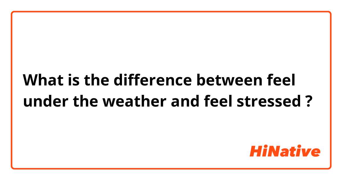 What is the difference between feel under the weather  and feel stressed  ?