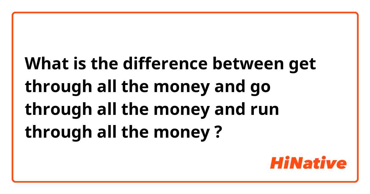 What is the difference between get through all the money and go through all the money and run through all the money ?