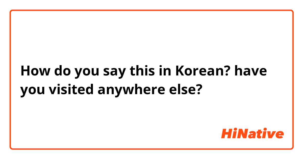 How do you say this in Korean? have you visited anywhere else?