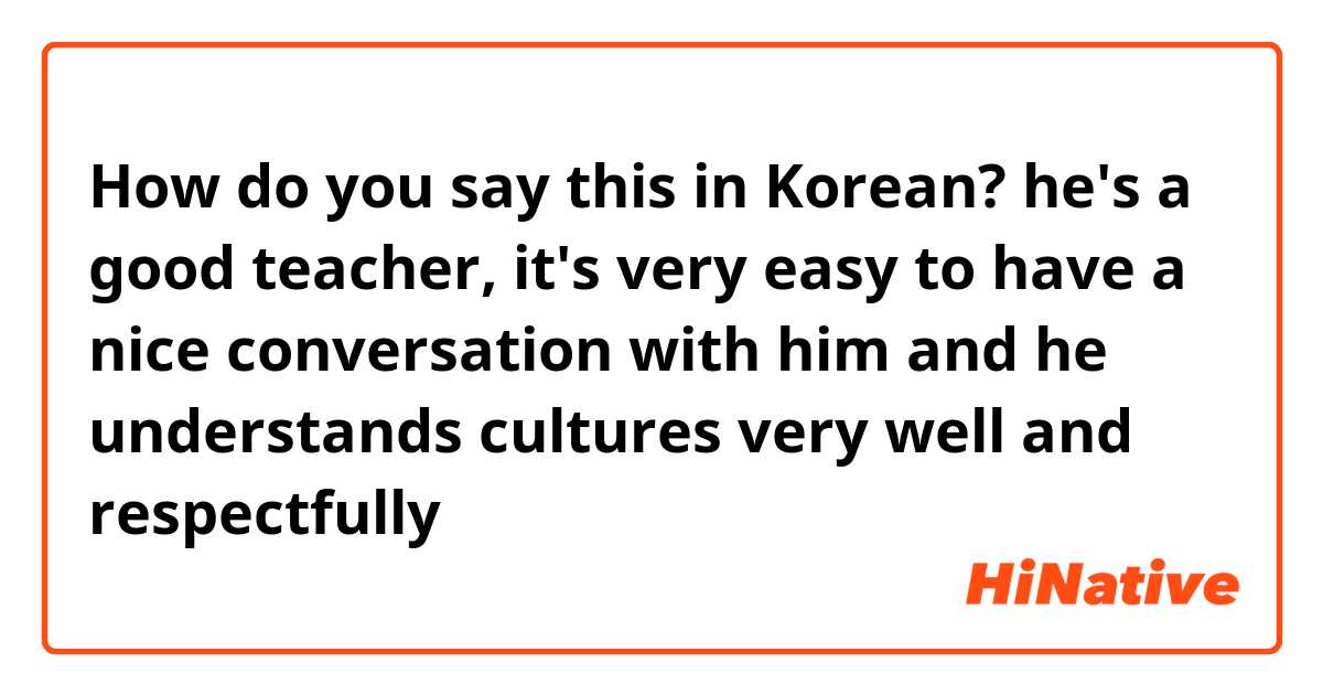 How do you say this in Korean? he's a good teacher, it's very easy to have a nice conversation with him and he understands cultures very well and respectfully 