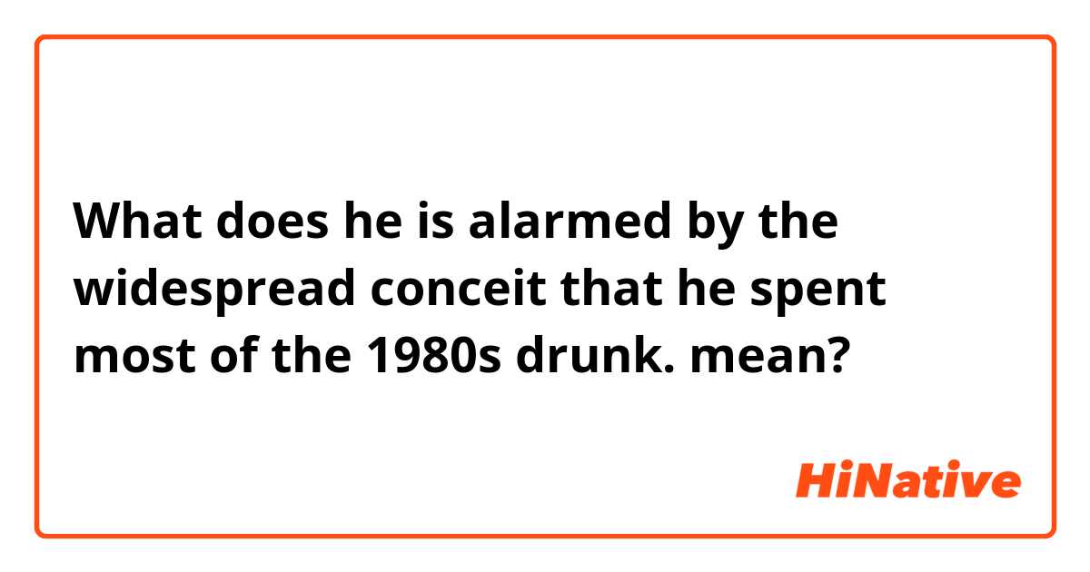 What does he is alarmed by the widespread conceit that he spent most of the 1980s drunk. mean?
