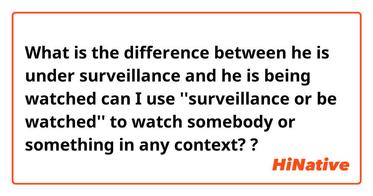 What is the difference between he is under surveillance

 and he is being watched


can I use ''surveillance or be watched'' to watch somebody or something in any context? ?