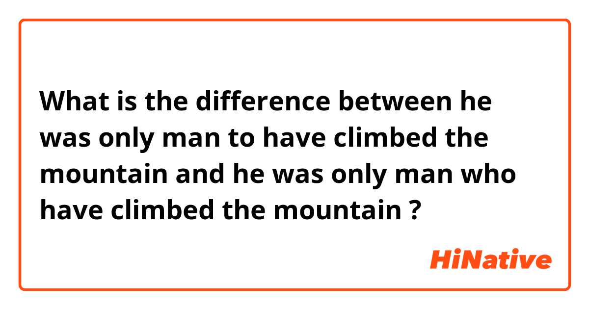 What is the difference between he was only man to have climbed the mountain and he was only man who
 have climbed the mountain ?
