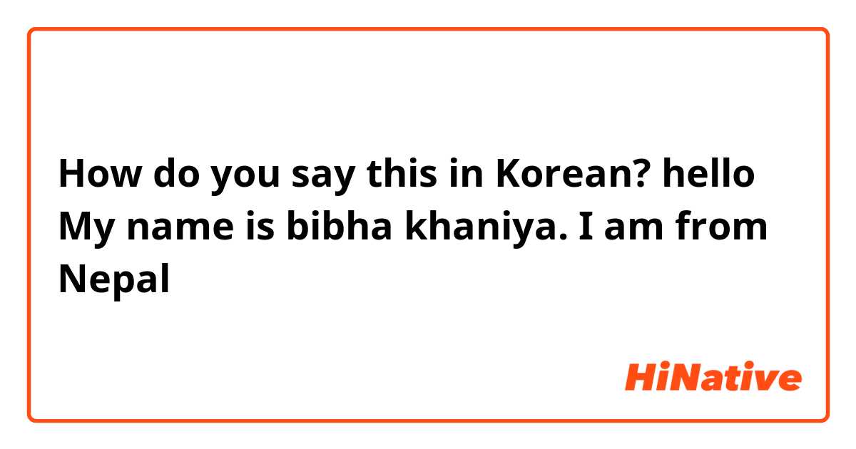 How do you say this in Korean? hello My name is bibha khaniya. I am from Nepal