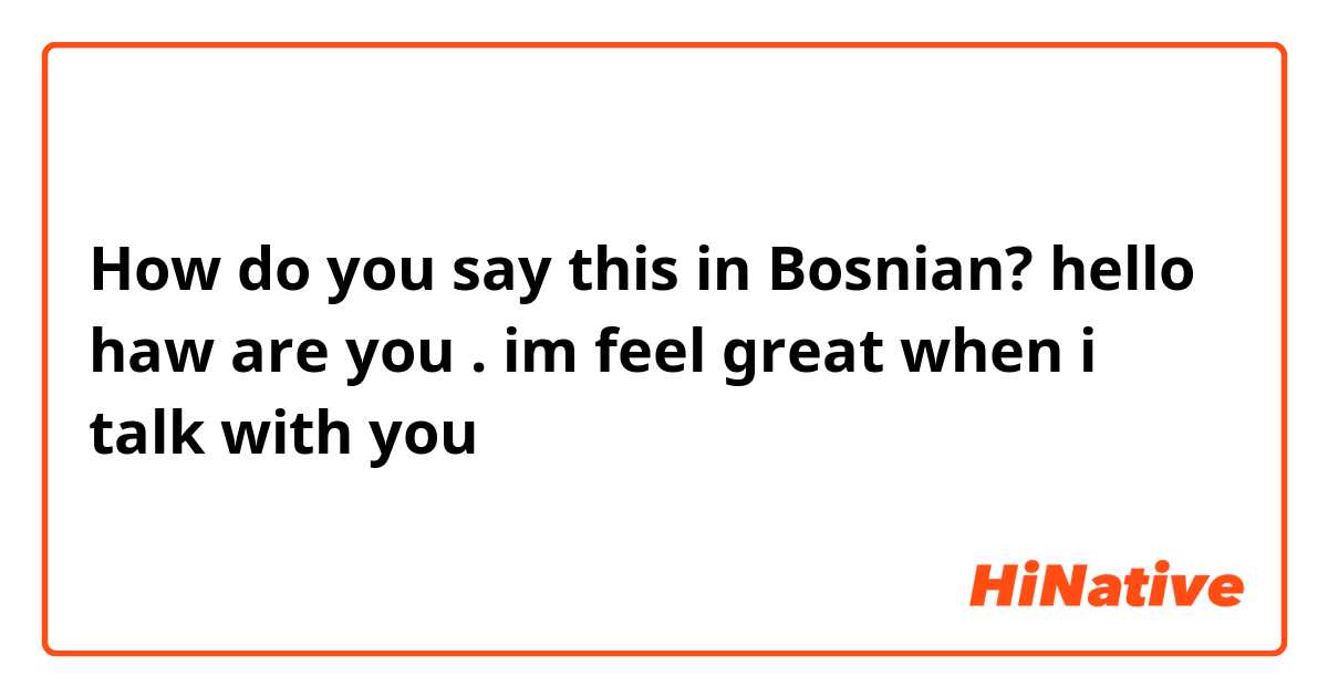 How do you say this in Bosnian? hello haw are you . im feel great when i talk with you 
