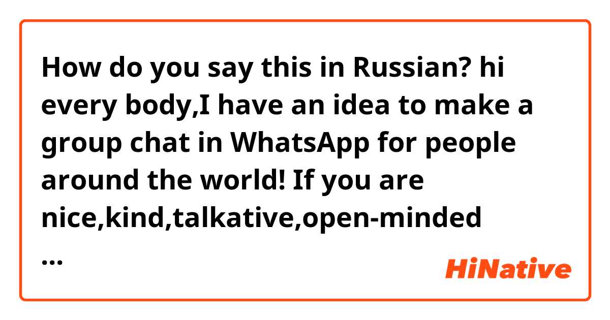 How do you say this in Russian? hi every body,I have an idea to make a group chat in WhatsApp for people around the world! If you are nice,kind,talkative,open-minded  person from 18-25 be,add your number) P.S.No need to translate