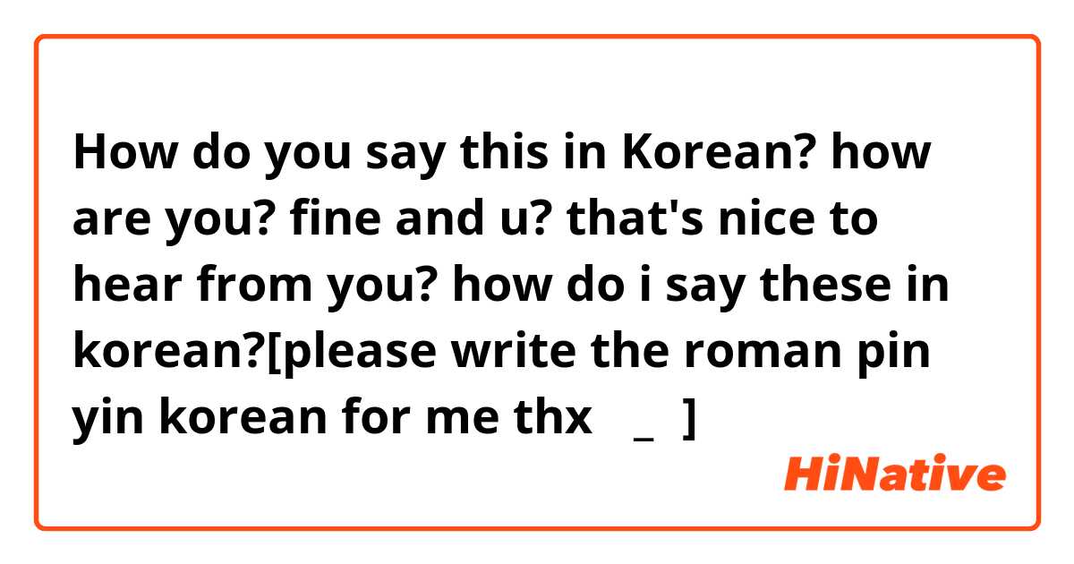 How do you say this in Korean? how are you?
fine
and u?
that's nice to hear from you?
how do i say these in korean?[please write the roman pin yin korean for me thx ∩_∩]