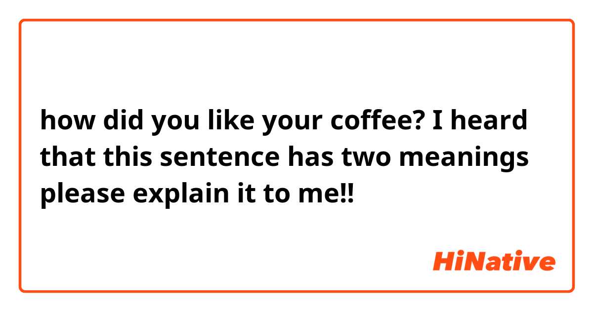 how did you like your coffee?

I heard that this sentence has two meanings
please explain it to me!!