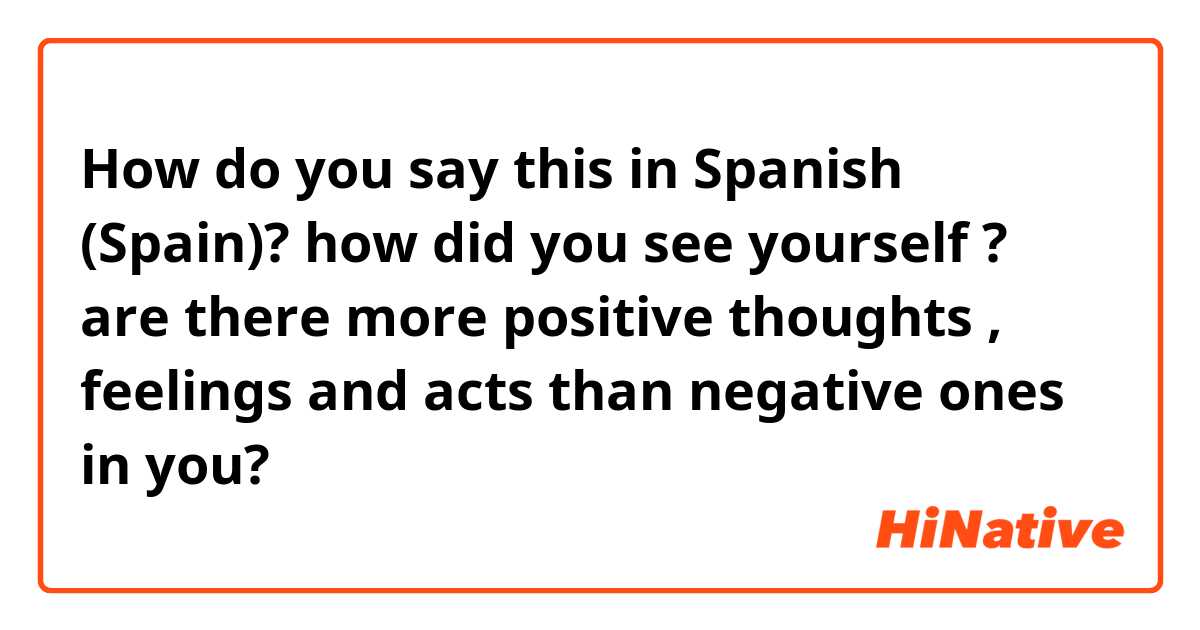 How do you say this in Spanish (Spain)? how did you see yourself ? are there more positive thoughts , feelings and acts than negative ones in you?