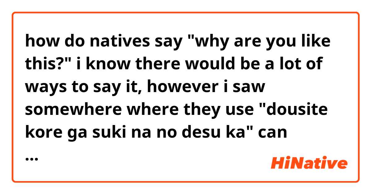 how do natives say "why are you like this?" 
i know there would be a lot of ways to say it, however i saw somewhere where they use "dousite kore ga suki na no desu ka" can someone explain why is suki desuka present in that sentence?