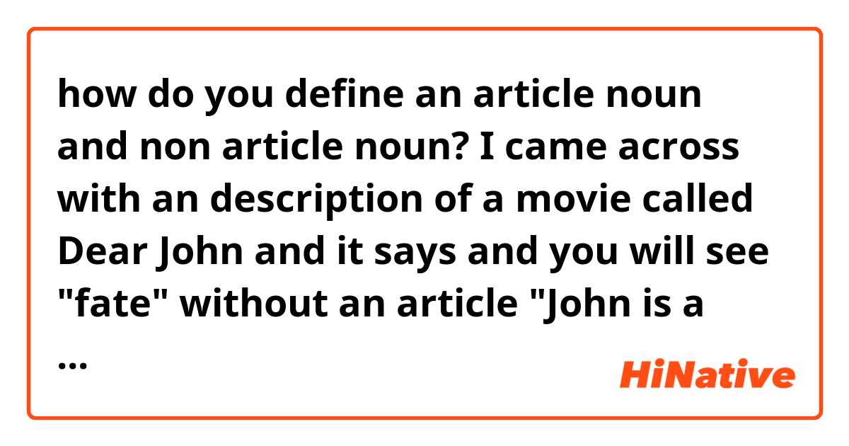 how do you define an article noun and non article noun?  I came across with an description of a movie called Dear John and it says and you will see "fate" without an article "John is a soldier who loves Savannah, a college student. He re-enlists post the 9/11 attack but the two continue to be in touch over letters. Fate tests their love many times over the next few years."    why is it not "a fate" or "the fate" or like  "fates" when in general.