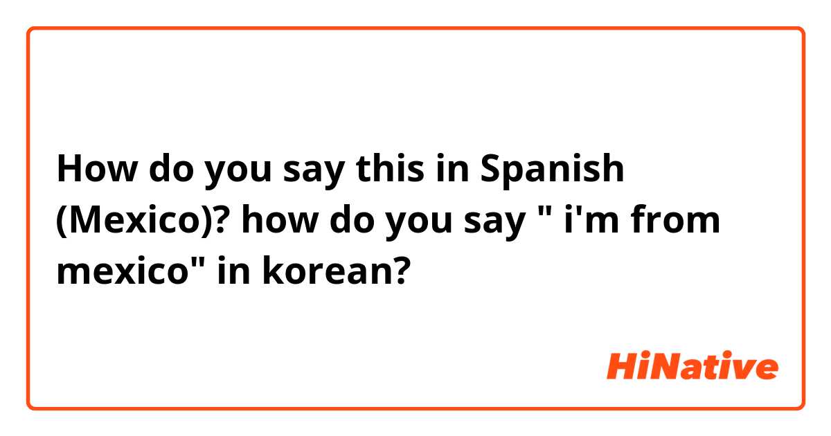 How do you say this in Spanish (Mexico)? how do you say " i'm from mexico" in korean?