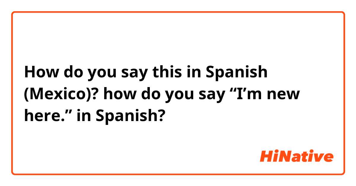 How do you say this in Spanish (Mexico)? how do you say “I’m new here.” in Spanish?