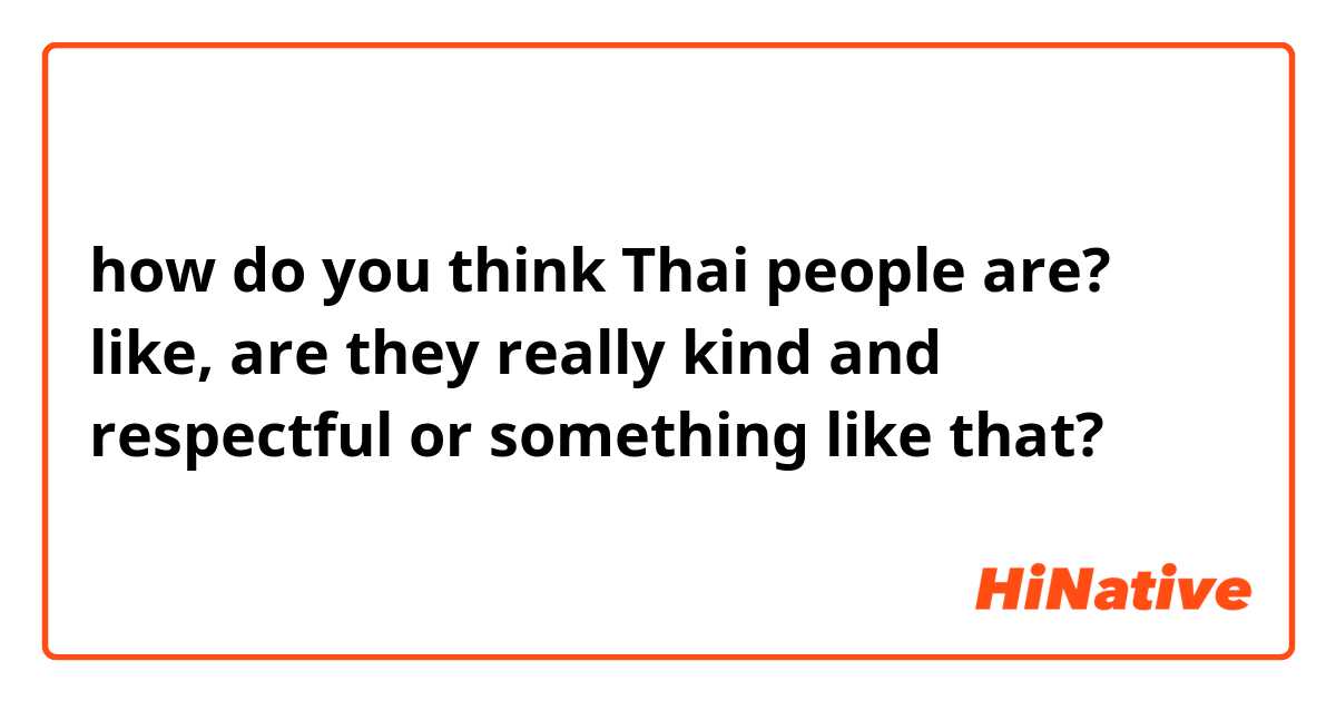 how do you think Thai people are? like, are they really kind and respectful or something like that?