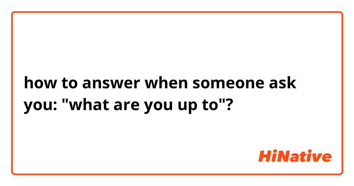 how to answer  when someone ask you: "what are you up to"?