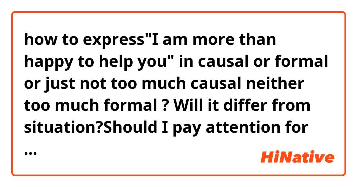 how to express"I am more than happy to help you" in causal or formal or just not too much causal neither too much formal ?
Will it differ from situation?Should I pay attention for it?
