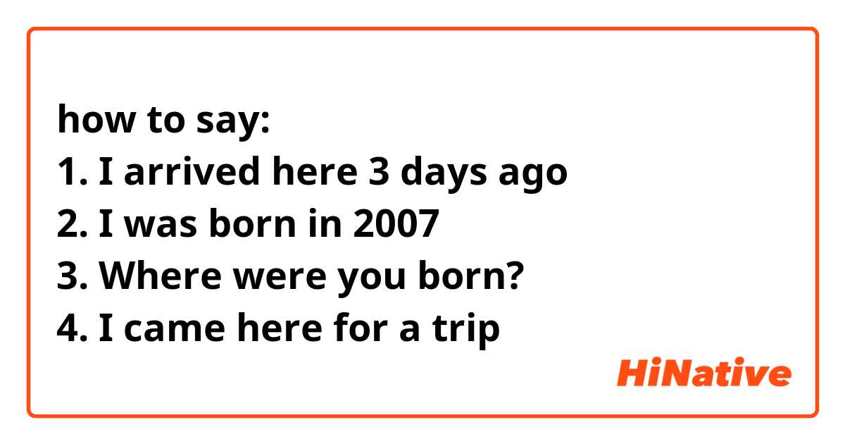 how to say:
1. I arrived here 3 days ago
2. I was born in 2007 
3. Where were you born? 
4. I came here for a trip