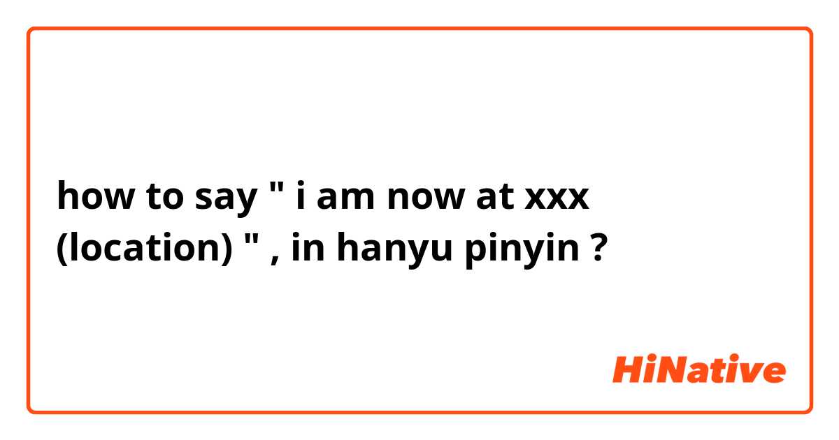 how to say " i am now at xxx (location) " , in hanyu pinyin ?