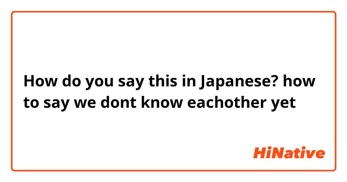 How do you say this in Japanese? how to say we dont know eachother yet 
