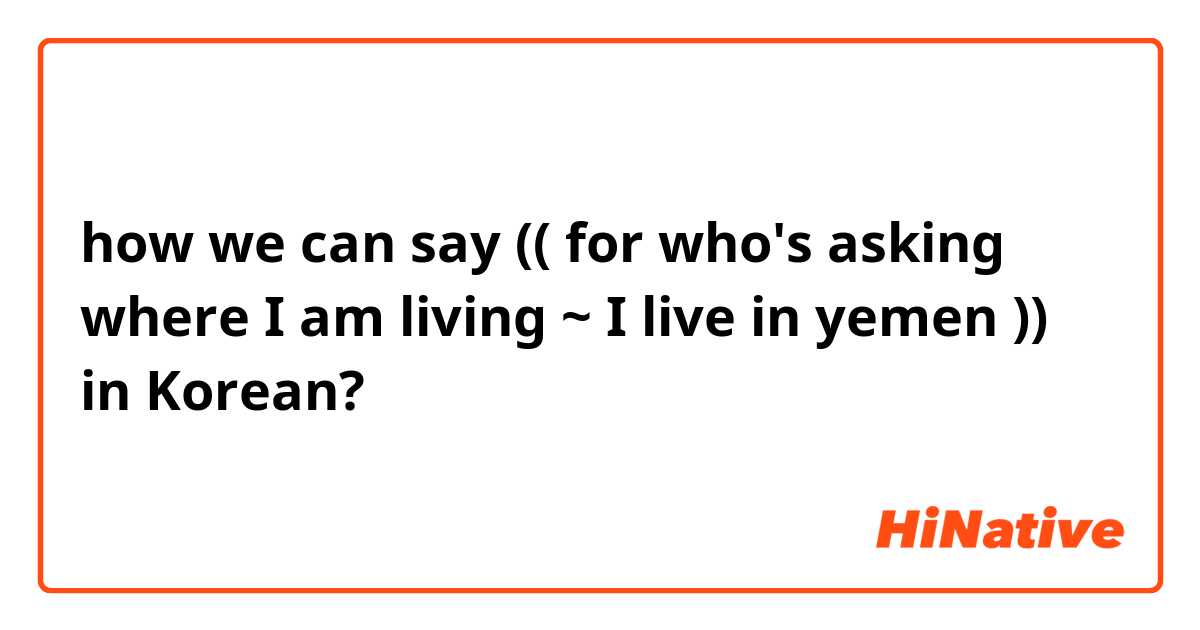 how we can say (( for who's asking where I am living ~ I live in yemen )) in Korean?  