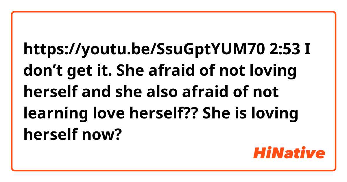 https://youtu.be/SsuGptYUM70
2:53 
I don’t get it. She afraid of not loving herself and she also afraid of not learning love herself?? She is loving herself now? 