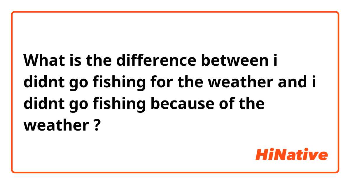 What is the difference between i didnt go fishing for the weather and i didnt go fishing because of the weather ?
