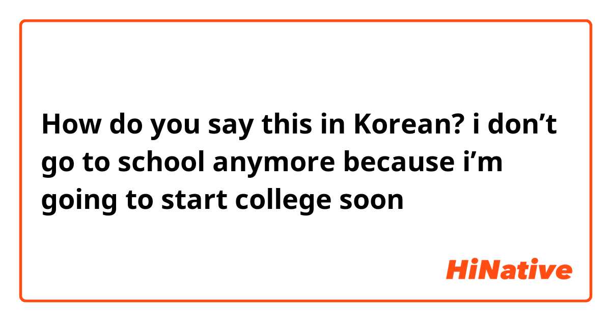 How do you say this in Korean? i don’t go to school anymore because i’m going to start college soon