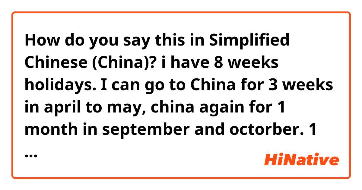 How do you say this in Simplified Chinese (China)? i have 8 weeks holidays. I can go to China for 3 weeks in april to may, china again for 1 month in september and octorber. 1 week I will go to somewher else. 