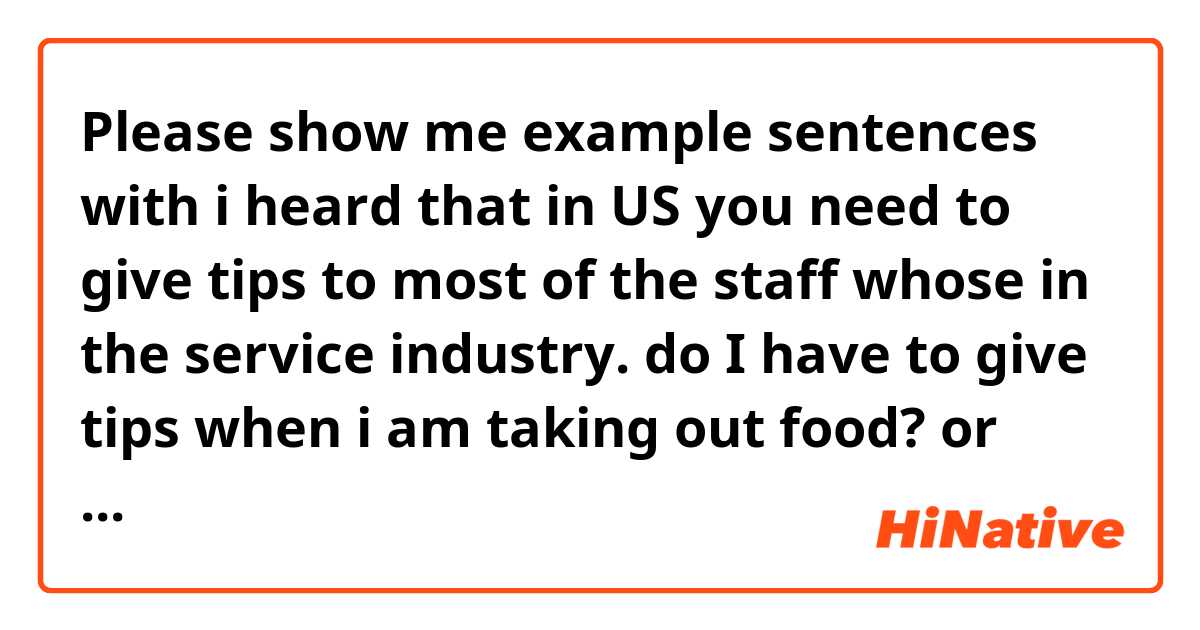 Please show me example sentences with i heard that in US you need to give tips to most of the staff whose in the service industry.  do I have to give tips when i am taking out food? or even the hotel front when checking out?.