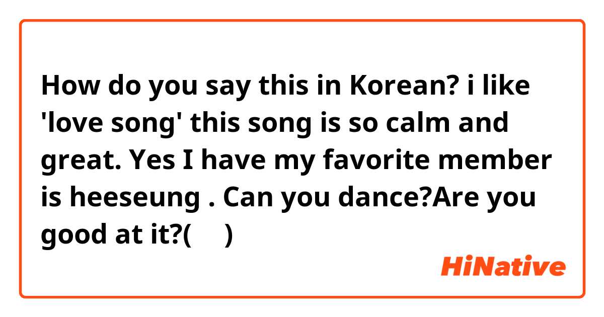 How do you say this in Korean? i like 'love song' this song is so calm and great.
Yes I have my favorite member is heeseung .
Can you dance?Are you good at it?(반말)