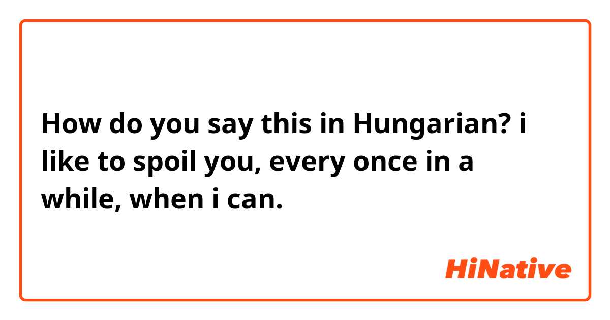 How do you say this in Hungarian? i like to spoil you, every once in a while, when i can.
