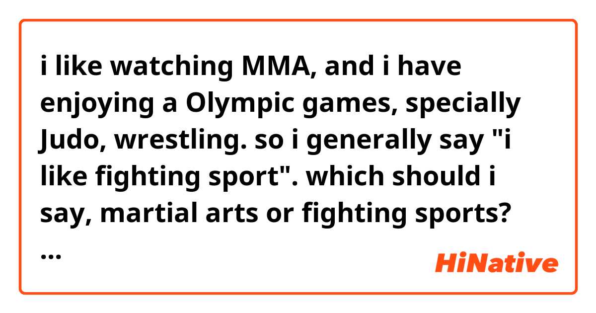 i like watching MMA, and i have enjoying a Olympic games, specially Judo, wrestling.
so i generally say "i like fighting sport".

which should i say, martial arts or fighting sports?
how about Combat sports?