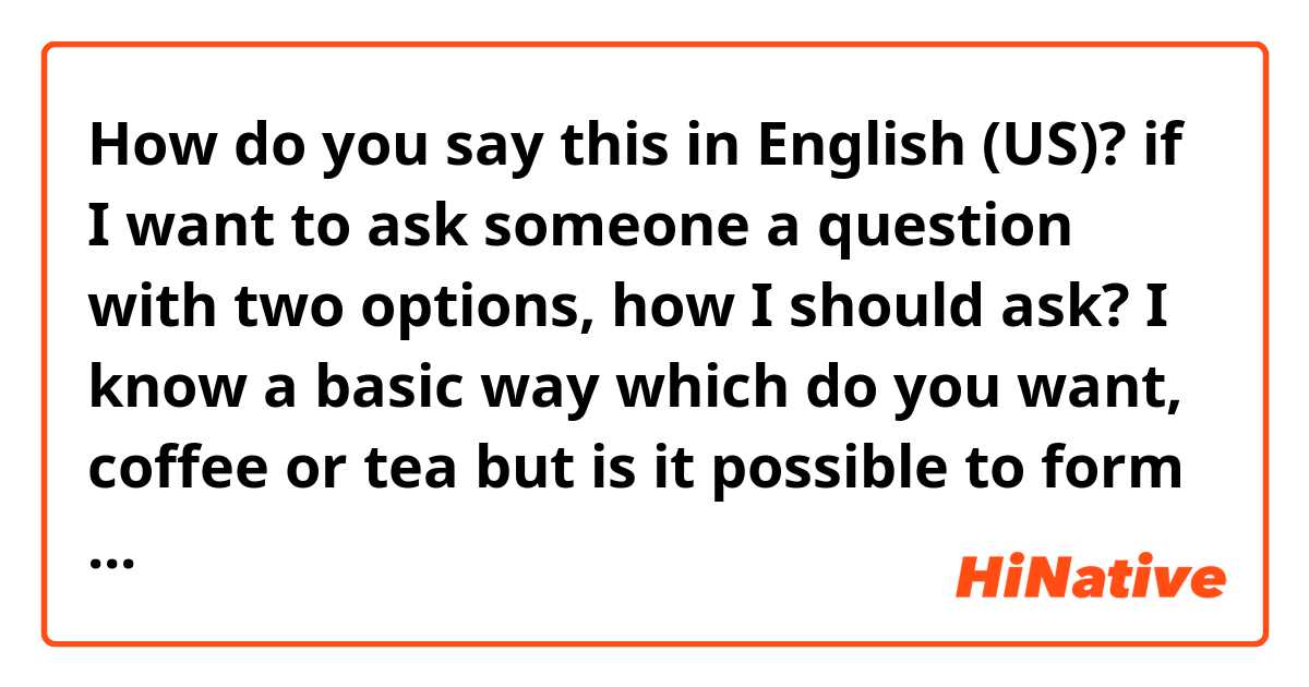 How do you say this in English (US)? if I want to ask someone a question with two options, how I should ask?

I know a basic way 
which do you want, coffee or tea

but is it possible to form a sentence without comma but express the same meaning?