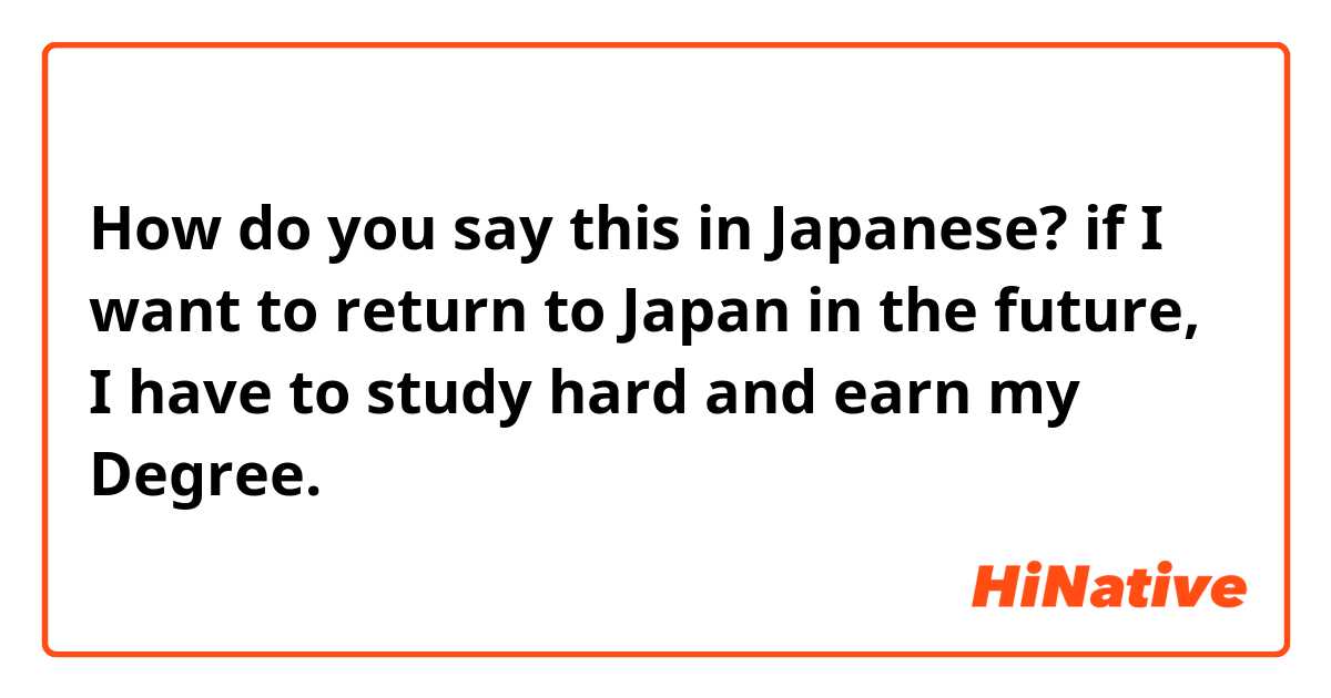 How do you say this in Japanese? if I want to return to Japan in the future, I have to study hard and earn my Degree. 