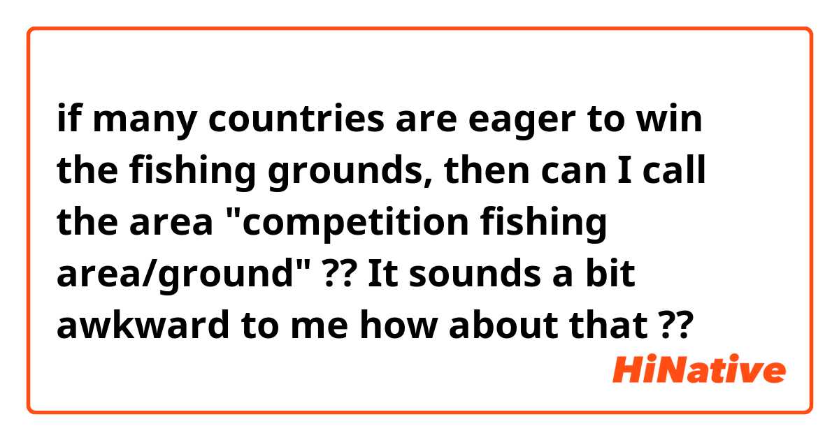 if many countries are eager to win the fishing grounds, then can I call the area "competition fishing area/ground" ?? It sounds a bit awkward to me 

how about that ??