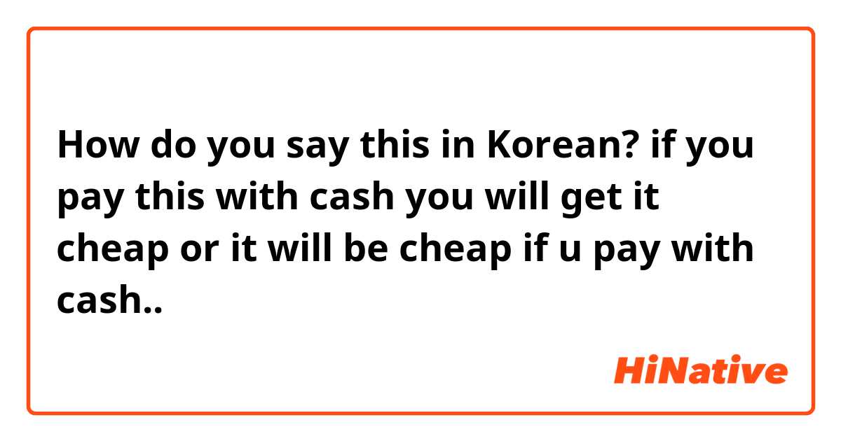 How do you say this in Korean? if you pay this with cash you will get it cheap or it will be cheap if u pay with cash.. 