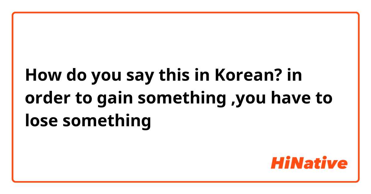 How do you say this in Korean? in order to gain something ,you have to lose something