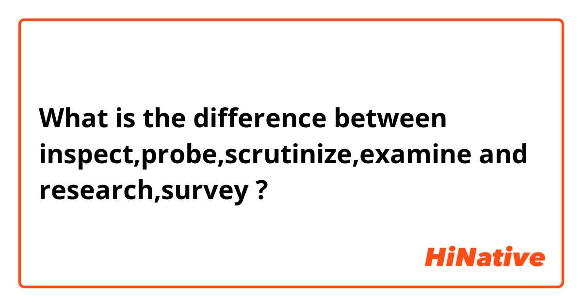 What is the difference between inspect,probe,scrutinize,examine and research,survey ?